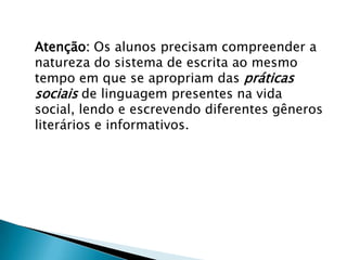 Atenção: Os alunos precisam compreender a
natureza do sistema de escrita ao mesmo
tempo em que se apropriam das práticas
sociais de linguagem presentes na vida
social, lendo e escrevendo diferentes gêneros
literários e informativos.
 