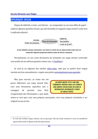 Escrita Eficiente sem Plágio


Exploração Inicial
     Depois de definido o tema, você deverá – no computador ou em uma folha de papel –
explorar algumas questões iniciais, que são ilustradas no seguinte mapa mental 1 (cada item
é explicado adiante).




         O seu trabalho começa colocando o seu tema no centro de um mapa mental onde você vai
                     responder algumas perguntas básicas antes de iniciar a pesquisa


     Normalmente, eu uso como ferramenta de anotações um mapa mental construído
com auxílio de um software gratuito (nesse caso, o FreePlane).


     Se você já viu algumas das minhas vídeo-aulas, sabe que eu prefiro fazer mapas
mentais escritos manualmente, e sugiro essa prática principalmente para aprender.


     Mas para escrever, as coisas são um
pouco diferentes: um mapa mental feito                       Um mapa mental feito com uma
                                                          Ferramenta própria para isso permite
com uma ferramenta específica tem a                        Uma grande flexibilidade na hora de
vantagem        de     permitir      uma       fácil        Reorganizar informações vindas
                                                                   De várias fontes.
reorganização das informações, o que ajuda
muito se você quer criar suas próprias associações, tirar suas próprias conclusões e ser
original na sua escrita.




1   Se você não conhece mapas mentais, não se preocupe. Eles são muito intuitivos e você vai entendê-los
    apenas observando as figuras onde eles aparecessem.

                                                   10
 