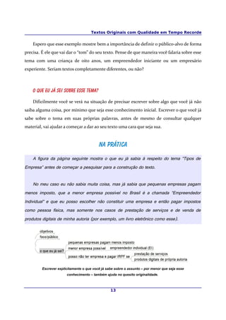 Textos Originais com Qualidade em Tempo Recorde


    Espero que esse exemplo mostre bem a importância de definir o público-alvo de forma
precisa. É ele que vai dar o “tom” do seu texto. Pense de que maneira você falaria sobre esse
tema com uma criança de oito anos, um empreendedor iniciante ou um empresário
experiente. Seriam textos completamente diferentes, ou não?



    O que eu já sei sobre esse tema?

    Dificilmente você se verá na situação de precisar escrever sobre algo que você já não
saiba alguma coisa, por mínimo que seja esse conhecimento inicial. Escrever o que você já
sabe sobre o tema em suas próprias palavras, antes de mesmo de consultar qualquer
material, vai ajudar a começar a dar ao seu texto uma cara que seja sua.



                                          Na prática
    A figura da página seguinte mostra o que eu já sabia à respeito do tema “Tipos de
Empresa” antes de começar a pesquisar para a construção do texto.


    No meu caso eu não sabia muita coisa, mas já sabia que pequenas empresas pagam
menos imposto, que a menor empresa possível no Brasil é a chamada “Empreendedor
Individual” e que eu posso escolher não constituir uma empresa e então pagar impostos
como pessoa física, mas somente nos casos de prestação de serviços e de venda de
produtos digitais de minha autoria (por exemplo, um livro eletrônico como esse).




         Escrever explicitamente o que você já sabe sobre o assunto – por menor que seja esse
                       conhecimento – também ajuda no quesito originalidade.



                                                 13
 