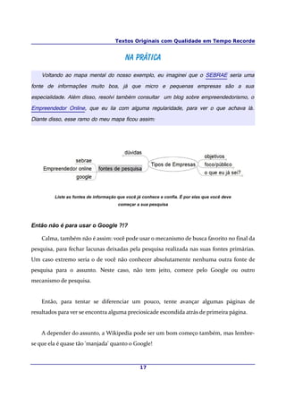 Textos Originais com Qualidade em Tempo Recorde


                                          Na prática
    Voltando ao mapa mental do nosso exemplo, eu imaginei que o SEBRAE seria uma
fonte de informações muito boa, já que micro e pequenas empresas são a sua
especialidade. Além disso, resolvi também consultar um blog sobre empreendedorismo, o
Empreendedor Online, que eu lia com alguma regularidade, para ver o que achava lá.
Diante disso, esse ramo do meu mapa ficou assim:




         Liste as fontes de informação que você já conhece e confia. É por elas que você deve
                                       começar a sua pesquisa



Então não é para usar o Google ?!?

    Calma, também não é assim: você pode usar o mecanismo de busca favorito no final da
pesquisa, para fechar lacunas deixadas pela pesquisa realizada nas suas fontes primárias.
Um caso extremo seria o de você não conhecer absolutamente nenhuma outra fonte de
pesquisa para o assunto. Neste caso, não tem jeito, comece pelo Google ou outro
mecanismo de pesquisa.


    Então, para tentar se diferenciar um pouco, tente avançar algumas páginas de
resultados para ver se encontra alguma preciosicade escondida atrás de primeira página.


    A depender do assunto, a Wikipedia pode ser um bom começo também, mas lembre-
se que ela é quase tão 'manjada' quanto o Google!



                                                 17
 