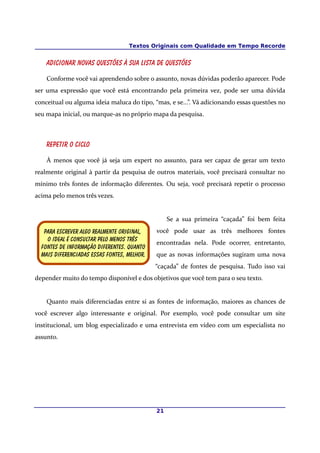 Textos Originais com Qualidade em Tempo Recorde


    Adicionar novas questões à sua lista de questões

    Conforme você vai aprendendo sobre o assunto, novas dúvidas poderão aparecer. Pode
ser uma expressão que você está encontrando pela primeira vez, pode ser uma dúvida
conceitual ou alguma ideia maluca do tipo, “mas, e se...”. Vá adicionando essas questões no
seu mapa inicial, ou marque-as no próprio mapa da pesquisa.



    Repetir o ciclo

    À menos que você já seja um expert no assunto, para ser capaz de gerar um texto
realmente original à partir da pesquisa de outros materiais, você precisará consultar no
mínimo três fontes de informação diferentes. Ou seja, você precisará repetir o processo
acima pelo menos três vezes.


                                                  Se a sua primeira “caçada” foi bem feita
   Para escrever algo realmente original,    você pode usar as três melhores fontes
    O ideal é consultar pelo menos três
                                             encontradas nela. Pode ocorrer, entretanto,
  fontes De informação diferentes. Quanto
  Mais diferenciadas essas fontes, melhor.   que as novas informações sugiram uma nova
                                             “caçada” de fontes de pesquisa. Tudo isso vai
depender muito do tempo disponível e dos objetivos que você tem para o seu texto.


    Quanto mais diferenciadas entre si as fontes de informação, maiores as chances de
você escrever algo interessante e original. Por exemplo, você pode consultar um site
institucional, um blog especializado e uma entrevista em vídeo com um especialista no
assunto.




                                             21
 