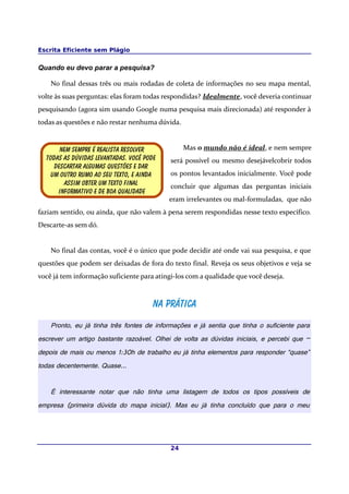 Escrita Eficiente sem Plágio


Quando eu devo parar a pesquisa?

    No final dessas três ou mais rodadas de coleta de informações no seu mapa mental,
volte às suas perguntas: elas foram todas respondidas? Idealmente, você deveria continuar
pesquisando (agora sim usando Google numa pesquisa mais direcionada) até responder à
todas as questões e não restar nenhuma dúvida.


       nem sempre é realista resolver            Mas o mundo não é ideal, e nem sempre
  Todas as dúvidas levantadas. Você pode    será possível ou mesmo desejávelcobrir todos
     Descartar algumas questões e dar
    Um outro rumo ao seu texto, e ainda     os pontos levantados inicialmente. Você pode
        Assim obter um texto final          concluir que algumas das perguntas iniciais
      Informativo e de boa qualidade
                                           eram irrelevantes ou mal-formuladas, que não
faziam sentido, ou ainda, que não valem à pena serem respondidas nesse texto específico.
Descarte-as sem dó.


    No final das contas, você é o único que pode decidir até onde vai sua pesquisa, e que
questões que podem ser deixadas de fora do texto final. Reveja os seus objetivos e veja se
você já tem informação suficiente para atingi-los com a qualidade que você deseja.



                                      Na prática
    Pronto, eu já tinha três fontes de informações e já sentia que tinha o suficiente para
escrever um artigo bastante razoável. Olhei de volta as dúvidas iniciais, e percebi que –
depois de mais ou menos 1:30h de trabalho eu já tinha elementos para responder “quase”
todas decentemente. Quase...


    É interessante notar que não tinha uma listagem de todos os tipos possíveis de
empresa (primeira dúvida do mapa inicial). Mas eu já tinha concluído que para o meu




                                            24
 