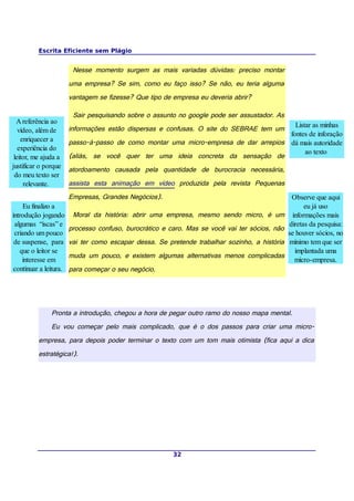 Escrita Eficiente sem Plágio


                         Nesse momento surgem as mais variadas dúvidas: preciso montar
                        uma empresa? Se sim, como eu faço isso? Se não, eu teria alguma
                        vantagem se fizesse? Que tipo de empresa eu deveria abrir?

                         Sair pesquisando sobre o assunto no google pode ser assustador. As
  A referência ao
                                                                                         Listar as minhas
   vídeo, além de       informações estão dispersas e confusas. O site do SEBRAE tem um
                                                                                       fontes de inforação
    enriquecer a        passo-à-passo de como montar uma micro-empresa de dar arrepios dá mais autoridade
   experiência do
                                                                                             ao texto
 leitor, me ajuda a     (aliás, se você quer ter uma ideia concreta da sensação de
justificar o porque     atordoamento causada pela quantidade de burocracia necessária,
 do meu texto ser
     relevante.         assista esta animação em vídeo produzida pela revista Pequenas
                        Empresas, Grandes Negócios).                                             Observe que aqui
     Eu finalizo a                                                                                     eu já uso
introdução jogando       Moral da história: abrir uma empresa, mesmo sendo micro, é um            informações mais
 algumas “iscas” e                                                                              diretas da pesquisa:
                        processo confuso, burocrático e caro. Mas se você vai ter sócios, não
 criando um pouco                                                                               se houver sócios, no
 de suspense, para      vai ter como escapar dessa. Se pretende trabalhar sozinho, a história    mínimo tem que ser
   que o leitor se                                                                                 implantada uma
                        muda um pouco, e existem algumas alternativas menos complicadas
    interesse em                                                                                   micro-empresa.
 continuar a leitura.   para começar o seu negócio.




               Pronta a introdução, chegou a hora de pegar outro ramo do nosso mapa mental.
               Eu vou começar pelo mais complicado, que é o dos passos para criar uma micro-
          empresa, para depois poder terminar o texto com um tom mais otimista (fica aqui a dica
          estratégica!).




                                                         32
 