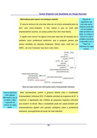 Textos Originais com Qualidade em Tempo Recorde


                        Alternativas para quem vai começar sozinho                                     Depois de
                                                                                                    argumentar que
                        O resumo acima já dá uma boa ideia da via-crúcis necessária para se        criar uma micro-
                                                                                                  empresa pode não
                       abrir uma micro-empresa. A boa notícia é que se você está
                                                                                                   ser um caminho
                       empreendendo sozinho, as coisas podem ficar bem mais fáceis.              muito produtivo no
                                                                                                 início, eu começo a
                        A opção mais comum há alguns anos para esse tipo de situação era o         descrever outros
                                                                                                 caminhos possíveis,
                       cadastro como profissional autônomo, que é qualquer pessoa que
                                                                                                 começando com o
                       exerça atividade de natureza intelectual. Nesse caso, você tem um               “ramo” de
                                                                                                 autônomo do mapa
                       CNPJ , de uma “empresa” que leva o seu nome.                                     mental.




                           Ramo do mapa mental com informações sobre o Empreendedor Individual


 Aqui eu introduzo      Mais recentemente, porém, o governo federal criou a modalidade
    mais algumas
                       Empreendedor Individual (EI). O objetivo principal do programa de EI é
informações que eu
   já sabia, e tinha   incentivar a legalização dos milhões de pequenos negócios informais
    esquecido de
                       que existem no Brasil. Mas a modalidade pode ser usada também por
  colocar no mapa
        inicial.       empreendedores digitais com grandes vantagens sobre o profissional
                       autônomo, principalmente do ponto de vista tributário.




                                                           35
 