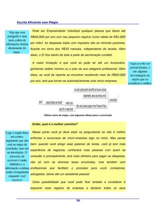Escrita Eficiente sem Plágio


   Veja que esse    Pode ser Empreendedor Individual qualquer pessoa que fature até
  parágrafo é uma R$60.000 por ano com seu pequeno negócio (uma média de R$5.000
   mera coleta de
infomações tiradas por mês). As despesas totais com impostos são as mínimas possíveis,
  diretamente do ficando em torno dos R$30 mensais, independente da receita. Além
      mapa.
                   disso, o EI fica isento de toda a parte de escrituração contábil.

                       A maior limitação é que você só pode ter até um funcionário,          Aqui eu evito ser
                      ganhando salário mínimo ou o piso da sua categoria profissional. Além parcial demais, e
                                                                                                cito algumas
                      disso, se você de repente se encontrar recebendo mais de R$60.000      desvantagens da
                      por ano, terá que tornar-se automaticamente uma micro-empresa.           opção que eu
                                                                                            considerei a melhor.




                                Último ramo do mapa, com algumas ideias para a conclusão


                       Então, qual é o melhor caminho?

Logo a seguir lanço    Nesse ponto você já deve estar se perguntando se não é melhor
     um contra-       enfrentar a burocracia da micro-empresa logo no início. Mas pense
 argumento que não
  está no mapa da     bem: quando você atingir esse patamar de renda, você já terá mais
 conclusão, mas sim
                      experiência de negócios, conhecerá mais pessoas com quem se
  na introdução. O
    processo de       consultar e principalmente, terá mais dinheiro para pagar as despesas,
  escrever é muito
                      não só com as diversas taxas envolvidas, mas também com
    dinâmico e a
informação continua   profissionais que facilitem o processo para você: contadores,
 sendo reorganizada
                      advogados, talvez até um assistente pessoal.
   enquanto você
       escreve!
                       Outra possibilidade que você pode ficar tentado a considerar é
                      esquecer esse negócio de empresa e declarar todos os seus


                                                          36
 