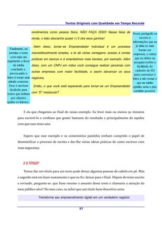 Textos Originais com Qualidade em Tempo Recorde


                      rendimentos como pessoa física. NÃO FAÇA ISSO! Nessa faixa de Nesse parágrafo eu
                      renda, o leão abocanha quase 1/3 dos seus ganhos!                           recorro à
                                                                                            informações que eu
                        Além disso, tornar-se Empreendedor Individual é um processo            já tinha (é mais
   Finalmente, eu                                                                                 barato ser
  termino o texto     inacreditavelmente simples, e te dá várias vantagens: acesso à contas empresa), e outras
   com mais um
                      jurídicas em bancos e à empréstimos mais baratos, por exemplo. Além que eu obtive na
argumento a favor                                                                            pesquisa (sobre a
      da minha        disso, com um CNPJ em mãos você consegue realizar parcerias com           facilidade do
    conclusão e                                                                                cadastro de EI)
                      outras empresas com maior facilidade, e assim alavancar os seus
   provocando o                                                                              para convencer o
leitor à tomar uma    negócios.                                                             leitor à não tomar o
 atitude concreta.                                                                              que na minha
  Esse é um bom         Então, o que você está esperando para tornar-se um Empreendedor opinião seria o pior
   desfecho para                                                                             caminho possível.
textos que tenham     com “E” maiúsculo?
    por objetivo
ajudar os leitores.


             E eis que chegamos ao final do nosso exemplo. Eu levei mais ou menos 50 minutos
        para escrevê-lo e confesso que gostei bastante do resultado e principalmente da rapidez
        com que esse texto saiu.


             Espero que esse exemplo e os comentários paralelos tenham cumprido o papel de
        desmistificar o processo de escrita e dar-lhe várias ideias práticas de como escrever com
        mais segurança.



             E o título?

             Tentar dar um título para um texto pode deixar algumas pessoas de cabelo em pé. Mas
        o segredo está em fazer exatamente o que eu fiz: deixar para o final. Depois do texto escrito
        e revisado, pergunte-se: que frase resume o assunto desse texto e chamaria a atenção do
        meu público-alvo? No meu caso, eu achei que um título bem descritivo seria:

                          Transforme seu empreendimento digital em um verdadeiro negócio


                                                        37
 