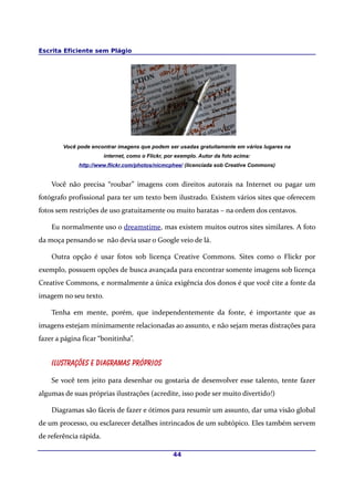 Escrita Eficiente sem Plágio




        Você pode encontrar imagens que podem ser usadas gratuitamente em vários lugares na
                        internet, como o Flickr, por exemplo. Autor da foto acima:
             http://www.flickr.com/photos/nicmcphee/ (licenciada sob Creative Commons)


    Você não precisa “roubar” imagens com direitos autorais na Internet ou pagar um
fotógrafo profissional para ter um texto bem ilustrado. Existem vários sites que oferecem
fotos sem restrições de uso gratuitamente ou muito baratas – na ordem dos centavos.

    Eu normalmente uso o dreamstime, mas existem muitos outros sites similares. A foto
da moça pensando se não devia usar o Google veio de lá.

    Outra opção é usar fotos sob licença Creative Commons. Sites como o Flickr por
exemplo, possuem opções de busca avançada para encontrar somente imagens sob licença
Creative Commons, e normalmente a única exigência dos donos é que você cite a fonte da
imagem no seu texto.

    Tenha em mente, porém, que independentemente da fonte, é importante que as
imagens estejam minimamente relacionadas ao assunto, e não sejam meras distrações para
fazer a página ficar “bonitinha”.


    Ilustrações e diagramas próprios

    Se você tem jeito para desenhar ou gostaria de desenvolver esse talento, tente fazer
algumas de suas próprias ilustrações (acredite, isso pode ser muito divertido!)

    Diagramas são fáceis de fazer e ótimos para resumir um assunto, dar uma visão global
de um processo, ou esclarecer detalhes intrincados de um subtópico. Eles também servem
de referência rápída.

                                                   44
 