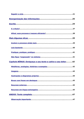 Repetir o ciclo....................................................................................... 21


Reorganização das Informações..................................................26

Escrita....................................................................................... 29

  E o título?.............................................................................................. 37


  Afinal, esse processo é mesmo eficiente?................................................38


Mais Algumas dicas ...................................................................39

  Acelere o processo ainda mais................................................................39


  Leia bastante........................................................................................ 40


  Pratique, pratique, pratique...................................................................41


  Não fique “engessado” no sistema.........................................................41


Capítulo BÔNUS: Enriqueça o seu texto e cative o seu leitor.........42

  Metáforas, analogias, histórias e exemplos.............................................42


  Imagens................................................................................................ 43


  Ilustrações e diagramas próprios............................................................44


  Boxes com frases em destaque...............................................................45


  Recursos externos................................................................................. 45


  Recursos em língua estrangeira.............................................................45


ANEXO: Texto completo..............................................................47

  Observação importante..........................................................................47
 