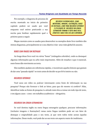 Textos Originais com Qualidade em Tempo Recorde


    Por exemplo, o diagrama do processo de
                                                        Recursos diferenciados, como
escrita mostrado no início do primeiro
                                                   Metáforas, imagens, ilustrações, boxes
capítulo   poderá   ser   usado   por   você      De destaque, links para recursos externos
                                                      E utilização de recursos em língua
enquanto você estiver praticando a sua
                                                     Estrageira tornam o texto mais rico,
escrita para lembrar rapidamente qual o             atrativo E mais fácil de ler e entender.
próximo passo a seguir.

    Mapas mentais como os usados para desenvolver os exemplos deste livro também dão
ótimos diagramas, principalmente se o seu objetivo é dar uma visão global do assunto.


    Boxes com frases em destaque

    Ao longo desse livro você viu vários “boxes” (retângulos coloridos), onde eu destaquei
algumas informações que eu acho mais importantes. Além de ressaltar o que é essencial,
esses boxes dão movimento ao texto.

    Eles também ajudam em referências rápidas, e incentivam aqueles leitores que gostam
de dar uma “passada rápida” no texto antes de decidir-se por lê-lo inteiro ou não.


    Recursos externos

    Você usou um vídeo ou podcast interessante como fonte de informação na sua
pesquisa? Porque não fornecer o link ao leitor, para que ele mesmo vá conferir? Aliás,
identificar todas as fontes de pesquisa é a atitude mais ética a tomar em todo tipo de texto,
e em alguns casos – como em trabalhos acadêmicos – obrigatória.



    Recursos em língua estrangeira

    Se você domina inglês ou outra língua estrangeira qualquer, procurar informações
(inclusive imagens e ilustrações!) nessa outra língua também pode ser um fator de
destaque e originalidade para o seu texto, já que nem todos terão acesso àquelas
informações. Desse modo, você pode dar ao seu texto um aspecto maior de ineditismo.


                                             4
 