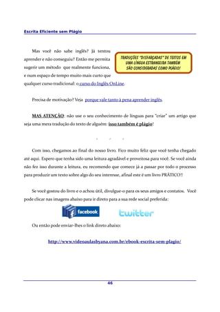 Escrita Eficiente sem Plágio




    Mas você não sabe inglês? Já tentou
aprender e não conseguiu? Então me permita          Traduções “disfarçadas” de textos em
                                                       Uma língua estrangeira também
sugerir um método que realmente funciona,              São consideradas como plágio!
e num espaço de tempo muito mais curto que
qualquer curso tradicional: o curso do Inglês OnLine.


    Precisa de motivação? Veja porque vale tanto à pena aprender inglês.


    MAS ATENÇÃO: não use o seu conhecimento de línguas para “criar” um artigo que
seja uma mera tradução do texto de alguém: isso também é plágio!


                                       *      *       *

    Com isso, chegamos ao final do nosso livro. Fico muito feliz que você tenha chegado
até aqui. Espero que tenha sido uma leitura agradável e proveitosa para você. Se você ainda
não fez isso durante a leitura, eu recomendo que comece já a passar por todo o processo
para produzir um texto sobre algo do seu interesse, afinal este é um livro PRÁTICO!!


    Se você gostou do livro e o achou útil, divulgue-o para os seus amigos e contatos. Você
pode clicar nas imagens abaixo para ir direto para a sua rede social preferida:




    Ou então pode enviar-lhes o link direto abaixo:


             http://www.videoaulasbyana.com.br/ebook-escrita-sem-plagio/




                                             46
 