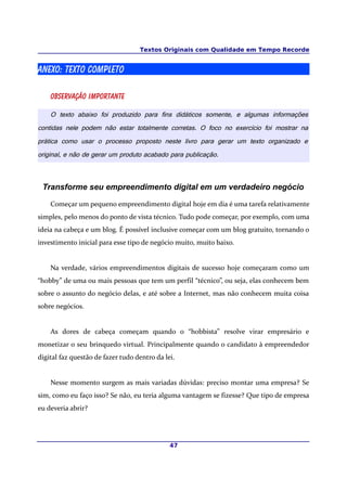 Textos Originais com Qualidade em Tempo Recorde


ANEXO: Texto completo

    Observação importante

    O texto abaixo foi produzido para fins didáticos somente, e algumas informações
contidas nele podem não estar totalmente corretas. O foco no exercício foi mostrar na
prática como usar o processo proposto neste livro para gerar um texto organizado e
original, e não de gerar um produto acabado para publicação.



 Transforme seu empreendimento digital em um verdadeiro negócio

    Começar um pequeno empreendimento digital hoje em dia é uma tarefa relativamente
simples, pelo menos do ponto de vista técnico. Tudo pode começar, por exemplo, com uma
ideia na cabeça e um blog. É possível inclusive começar com um blog gratuito, tornando o
investimento inicial para esse tipo de negócio muito, muito baixo.


    Na verdade, vários empreendimentos digitais de sucesso hoje começaram como um
“hobby” de uma ou mais pessoas que tem um perfil “técnico”, ou seja, elas conhecem bem
sobre o assunto do negócio delas, e até sobre a Internet, mas não conhecem muita coisa
sobre negócios.


    As dores de cabeça começam quando o “hobbista” resolve virar empresário e
monetizar o seu brinquedo virtual. Principalmente quando o candidato à empreendedor
digital faz questão de fazer tudo dentro da lei.


    Nesse momento surgem as mais variadas dúvidas: preciso montar uma empresa? Se
sim, como eu faço isso? Se não, eu teria alguma vantagem se fizesse? Que tipo de empresa
eu deveria abrir?




                                              47
 