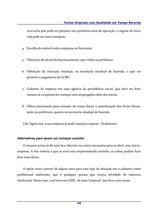 Textos Originais com Qualidade em Tempo Recorde


      você acha que pode ter prejuízo nos primeiros anos de operação, o regime de lucro
      real pode ser mais vantajoso.


   4. Escolha do imóvel onde a empresa vai funcionar.


   5. Obtenção do alvará de funcionamento, que é feita na prefeitura.


   6. Obtenção da inscrição estadual, na secretaria estadual de fazenda, o que vai
      permitir o pagamento do ICMS.


   7. Cadastro da empresa em uma agência da previdência social, que deve ser feito
      mesmo se a empresa for começar sem empregados além dos sócios.


   8. Obter autorização para emissão de notas fiscais e autenticação dos livros fiscais,
      tanto na prefeitura, quanto na secretaria estadual de fazenda.


    Ufa! Agora sim, a sua empresa já pode começar a operar... finalmente!



Alternativas para quem vai começar sozinho

    O resumo acima já dá uma boa ideia da via-crúcis necessária para se abrir uma micro-
empresa. A boa notícia é que se você está empreendendo sozinho, as coisas podem ficar
bem mais fáceis.


    A opção mais comum há alguns anos para esse tipo de situação era o cadastro como
profissional autônomo, que é qualquer pessoa que exerça atividade de natureza
intelectual. Nesse caso, você tem um CNPJ , de uma “empresa” que leva o seu nome.




                                           49
 