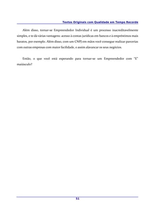 Textos Originais com Qualidade em Tempo Recorde


    Além disso, tornar-se Empreendedor Individual é um processo inacreditavelmente
simples, e te dá várias vantagens: acesso à contas jurídicas em bancos e à empréstimos mais
baratos, por exemplo. Além disso, com um CNPJ em mãos você consegue realizar parcerias
com outras empresas com maior facilidade, e assim alavancar os seus negócios.


    Então, o que você está esperando para tornar-se um Empreendedor com “E”
maiúsculo?




                                            51
 