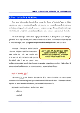 Textos Originais com Qualidade em Tempo Recorde



Plágio: “tentação” e problemas
    Com tanta informação disponível na ponta dos dedos, a “tentação” para o plágio,
mesmo que mais ou menos disfarçado, está sempre nos rondando quando temos uma
tarefa de escrita pela frente. Afinal, escrever é um processo que dá trabalho e toma tempo,
principalmente se você não tem prática e não sabe como tornar o processo mais eficiente.


    Mas além de ilegal e anti-ético, o plágio é uma faca de dois gumes: você entrega o
“produto” mais rapidamente, mas sofre de um efeito colateral altamente indesejável (além
da consciência pesada): você perde a oportunidade de aprender o tema do texto.


    Desculpe a franqueza, assim logo de
cara, mas em plena era do conhecimento,            Além de ilegal, O plágio produz um efeito
                                                      Colateral muito ruim: você perde a
onde cada um vale por aquilo que                    Oportunidade de aprender o assunto do
REALMENTE sabe, recorrer à essa prática                 texto que você deveria escrever.

detestável não é só um crime, mas
também uma grande falta de inteligência estratégica, para dizer o mínimo. Você se livra de
um problema imediato, mas no longo prazo você sempre sai perdendo.



    O que este livro não é

    Este livro não é um manual de redação. Não serão discutidas as várias formas
narrativas ou as diferentes partes que compõem um texto dissertativo. Também não tem o
objetivo de ensinar técnicas literárias para escrever obras de ficção.

    A proposta aqui é ensinar a produzir um texto:

        •   objetivo

        •   original



                                               1
 
