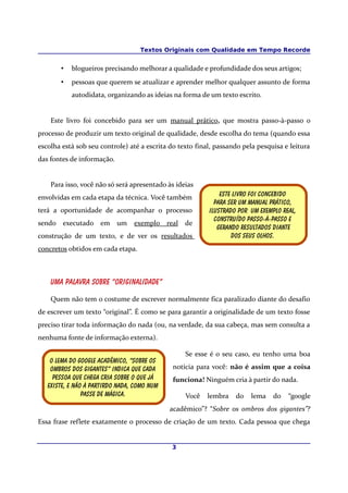 Textos Originais com Qualidade em Tempo Recorde


       •   blogueiros precisando melhorar a qualidade e profundidade dos seus artigos;
       •   pessoas que querem se atualizar e aprender melhor qualquer assunto de forma
           autodidata, organizando as ideias na forma de um texto escrito.


    Este livro foi concebido para ser um manual prático, que mostra passo-à-passo o
processo de produzir um texto original de qualidade, desde escolha do tema (quando essa
escolha está sob seu controle) até a escrita do texto final, passando pela pesquisa e leitura
das fontes de informação.


    Para isso, você não só será apresentado às ideias
envolvidas em cada etapa da técnica. Você também              Este livro foi concebido
                                                            para ser um manual prático,
terá a oportunidade de acompanhar o processo              ilustrado por um exemplo real,
                                                            Construído passo-à-Passo e
sendo executado em um            exemplo real de
                                                             Gerando resultados diante
construção de um texto, e de ver os resultados                    Dos seus olhos.
concretos obtidos em cada etapa.



    Uma palavra sobre “originalidade”

    Quem não tem o costume de escrever normalmente fica paralizado diante do desafio
de escrever um texto “original”. É como se para garantir a originalidade de um texto fosse
preciso tirar toda informação do nada (ou, na verdade, da sua cabeça, mas sem consulta a
nenhuma fonte de informação externa).

                                                  Se esse é o seu caso, eu tenho uma boa
    o lema do google Acadêmico, “sobre os
    ombros dos Gigantes” indica que Cada      notícia para você: não é assim que a coisa
     pessoa que chega cria Sobre o que já     funciona! Ninguém cria à partir do nada.
   existe, e não à partirDo nada, como num
                passe de mágica.                  Você   lembra    do   lema    do   “google
                                             acadêmico”? “Sobre os ombros dos gigantes”?
Essa frase reflete exatamente o processo de criação de um texto. Cada pessoa que chega


                                             3
 