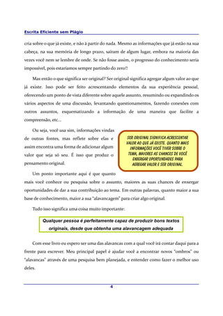 Escrita Eficiente sem Plágio


cria sobre o que já existe, e não à partir do nada. Mesmo as informações que já estão na sua
cabeça, na sua memória de longo prazo, saíram de algum lugar, embora na maioria das
vezes você nem se lembre de onde. Se não fosse assim, o progresso do conhecimento seria
impossível, pois estaríamos sempre partindo do zero!!

    Mas então o que significa ser original? Ser original significa agregar algum valor ao que
já existe. Isso pode ser feito acrescentando elementos da sua experiência pessoal,
oferecendo um ponto de vista diferente sobre aquele assunto, resumindo ou expandindo os
vários aspectos de uma discussão, levantando questionamentos, fazendo conexões com
outros assuntos, esquematizando a informação de uma maneira que facilite a
compreensão, etc...

    Ou seja, você usa sim, informações vindas
de outras fontes, mas reflete sobre elas e            Ser original significa acrescentar
                                                      Valor ao que já existe. Quanto mais
assim encontra uma forma de adicionar algum             Informações você tiver sobre o
valor que seja só seu. É isso que produz o             Tema, maiores as chances de você
                                                          Enxergar oportundades para
pensamento original.                                     Agregar valor e Ser original.

    Um ponto importante aqui é que quanto
mais você conhece ou pesquisa sobre o assunto, maiores as suas chances de enxergar
oportunidades de dar a sua contribuição ao tema. Em outras palavras, quanto maior a sua
base de conhecimento, maior a sua “alavancagem” para criar algo original.

    Tudo isso significa uma coisa muito importante:

         Qualquer pessoa é perfeitamente capaz de produzir bons textos
            originais, desde que obtenha uma alavancagem adequada


    Com esse livro eu espero ser uma das alavancas com a qual você irá contar daqui para a
frente para escrever. Meu principal papel é ajudar você a encontrar novos “ombros” ou
“alavancas” através de uma pesquisa bem planejada, e entender como fazer o melhor uso
deles.



                                             4
 