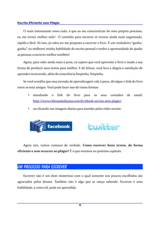 Escrita Eficiente sem Plágio
O mais interessante nisso tudo, é que ao me conscientizar do meu próprio processo,
eu me tornei melhor nele! O caminho para escrever se tornou ainda mais organizado,
rápido e fácil. Só isso, já valeu ter me proposto a escrever o livro. É um verdadeiro “ganha-
ganha”: eu melhorei minha habilidade de escrita pessoal e tenho a oportunidade de ajudar
as pessoas a escrever melhor também!
Agora, para valer ainda mais à pena, eu espero que você aproveite o livro e mude a sua
forma de produzir seus textos para melhor. E de bônus, você leva a alegria e satisfação de
aprender escrevendo, além da consciência limpinha, limpinha.
Se você acredita que essa jornada de aprendizagem vale à pena, divulgue o link do livro
entre os seus amigos. Você pode fazer isso de várias formas:
• mandando o link do livro para os seus contados de email:
http://www.videoaulasbyana.com.br/ebook-escrita-sem-plagio/
• ou clicando nas imagens abaixo para mandar pelas redes sociais:
Agora sim, vamos começar de verdade. Como escrever bons textos, de forma
eficiente e sem recorrer ao plágio? É o que veremos no próximo capítulo.
Um processo para escrever
Escrever não é um dom misterioso com o qual somente uns poucos escolhidos são
agraciados pelos deuses. Também não é algo que se nasça sabendo. Escrever é uma
habilidade, e como tal, pode ser aprendida.
6
 