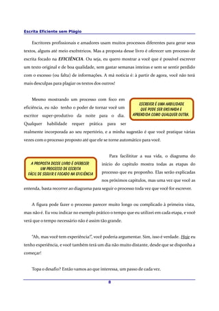 Escrita Eficiente sem Plágio
Escritores profissionais e amadores usam muitos processos diferentes para gerar seus
textos, alguns até meio excêntricos. Mas a proposta desse livro é oferecer um processo de
escrita focado na EFICIÊNCIA. Ou seja, eu quero mostrar a você que é possível escrever
um texto original e de boa qualidade, sem gastar semanas inteiras e sem se sentir perdido
com o excesso (ou falta) de informações. A má notícia é: à partir de agora, você não terá
mais desculpas para plagiar os textos dos outros!
Mesmo mostrando um processo com foco em
eficiência, eu não tenho o poder de tornar você um
escritor super-produtivo da noite para o dia.
Qualquer habilidade requer prática para ser
realmente incorporada ao seu repertório, e a minha sugestão é que você pratique várias
vezes com o processo proposto até que ele se torne automático para você.
Para facilititar a sua vida, o diagrama do
início do capítulo mostra todas as etapas do
processo que eu proponho. Elas serão explicadas
nos próximos capítulos, mas uma vez que você as
entenda, basta recorrer ao diagrama para seguir o processo toda vez que você for escrever.
A figura pode fazer o processo parecer muito longo ou complicado à primeira vista,
mas não é. Eu vou indicar no exemplo prático o tempo que eu utilizei em cada etapa, e você
verá que o tempo necessário não é assim tão grande.
“Ah, mas você tem experiência!”, você poderia argumentar. Sim, isso é verdade. Hoje eu
tenho experiência, e você também terá um dia não muito distante, desde que se disponha a
começar!
Topa o desafio? Então vamos ao que interessa, um passo de cada vez.
8
A proposta desse livro é oferecer
Um processo de escrita
Fácil de seguir e focado na eficiência
Escrever é uma habilidade
Que pode ser ensinada e
Aprendida como qualquer Outra.
 