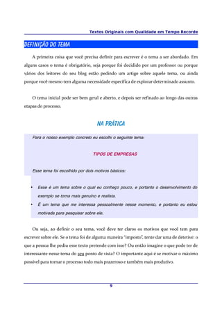 Textos Originais com Qualidade em Tempo Recorde
Definição do Tema
A primeira coisa que você precisa definir para escrever é o tema a ser abordado. Em
alguns casos o tema é obrigatório, seja porque foi decidido por um professor ou porque
vários dos leitores do seu blog estão pedindo um artigo sobre aquele tema, ou ainda
porque você mesmo tem alguma necessidade específica de explorar determinado assunto.
O tema inicial pode ser bem geral e aberto, e depois ser refinado ao longo das outras
etapas do processo.
Na PráticaNa Prática
Para o nosso exemplo concreto eu escolhi o seguinte tema:
TIPOS DE EMPRESAS
Esse tema foi escolhido por dois motivos básicos:
• Esse é um tema sobre o qual eu conheço pouco, e portanto o desenvolvimento do
exemplo se torna mais genuíno e realista.
• É um tema que me interessa pessoalmente nesse momento, e portanto eu estou
motivada para pesquisar sobre ele.
Ou seja, ao definir o seu tema, você deve ter claros os motivos que você tem para
escrever sobre ele. Se o tema foi de alguma maneira “imposto”, tente dar uma de detetive: o
que a pessoa lhe pediu esse texto pretende com isso? Ou então imagine o que pode ter de
interessante nesse tema do seu ponto de vista? O importante aqui é se motivar o máximo
possível para tornar o processo todo mais prazeroso e também mais produtivo.
9
 
