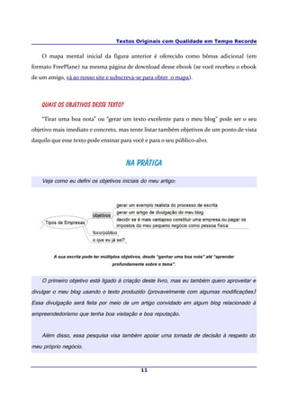 Textos Originais com Qualidade em Tempo Recorde
O mapa mental inicial da figura anterior é oferecido como bônus adicional (em
formato FreePlane) na mesma página de download desse ebook (se você recebeu o ebook
de um amigo, vá ao nosso site e subscreva-se para obter o mapa).
Quais os objetivos desse texto?
“Tirar uma boa nota” ou “gerar um texto excelente para o meu blog” pode ser o seu
objetivo mais imediato e concreto, mas tente listar também objetivos de um ponto de vista
daquilo que esse texto pode ensinar para você e para o seu público-alvo.
Na práticaNa prática
Veja como eu defini os objetivos iniciais do meu artigo:
A sua escrita pode ter múltiplos objetivos, desde “ganhar uma boa nota” até “aprender
profundamente sobre o tema”.
O primeiro objetivo está ligado à criação deste livro, mas eu também quero aproveitar e
divulgar o meu blog usando o texto produzido (provavelmente com algumas modificações)
Essa divulgação será feita por meio de um artigo convidado em algum blog relacionado à
empreendedorismo que tenha boa visitação e boa reputação.
Além disso, essa pesquisa visa também apoiar uma tomada de decisão à respeito do
meu próprio negócio.
11
 
