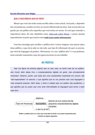 Escrita Eficiente sem Plágio
Qual o foco/público-alvo do texto?
Mesmo que você não tenha muita escolha sobre o tema inicial, você pode, a depender
das circunstâncias, escolher um foco ou recorte diferenciado do tema. Esse recorte deve ser
guiado por um público-alvo específico que você tenha em mente. Se você quer entender a
importância disso, dê uma olhadinha nessa vídeo-aula sobre leitura, e preste atenção
especialmente na parte que mostra como todo texto omite informações.
Uma boa estratégia para escolher o público-alvo é tentar imaginar uma pessoa típica
desse público, o que ela já sabe ou não sabe, que tipo de informação ela quer ou precisa,
que nível de linguagem ela prefere. Obviamente, se o seu “público-alvo” é o seu professor,
tente entender exatamente o que ele espera encontrar no seu trabalho.
Na práticaNa prática
Veja (na figura da próxima página) que no meu caso, eu tenho mais de um público-
alvo (você, leitor desse livro, e empreendedores digitais em geral, mas principalmente
iniciantes). Observe, porém, que todos tem uma característica importante em comum: são
“não-especialistas” no assunto, o que significa que eu vou precisar usar uma linguagem o
mais acessível possível. Além disso, o texto é voltado para um público não-acadêmico, o
que significa que eu posso usar uma certa informalidade na linguagem para tornar o texto
mais leve.
Definir o público-alvo ou o foco que você dará ao texto é um passo importante para
orientar as etapas seguintes
12
 