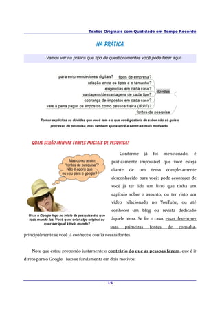 Textos Originais com Qualidade em Tempo Recorde
Na práticaNa prática
Vamos ver na prática que tipo de questionamentos você pode fazer aqui:
Tornar explícitas as dúvidas que você tem e o que você gostaria de saber não só guia o
processo de pesquisa, mas também ajuda você a sentir-se mais motivado.
Quais serão minhas fontes iniciais de pesquisa?
Conforme já foi mencionado, é
praticamente impossível que você esteja
diante de um tema completamente
desconhecido para você: pode acontecer de
você já ter lido um livro que tinha um
capítulo sobre o assunto, ou ter visto um
vídeo relacionado no YouTube, ou até
conhecer um blog ou revista dedicado
àquele tema. Se for o caso, essas devem ser
suas primeiras fontes de consulta,
principalmente se você já conhece e confia nessas fontes.
Note que estou propondo justamente o contrário do que as pessoas fazem, que é ir
direto para o Google. Isso se fundamenta em dois motivos:
15
Usar o Google logo no início da pesquisa é o que
todo mundo faz. Você quer criar algo original ou
quer ser igual à todo mundo?
 