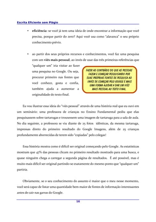 Escrita Eficiente sem Plágio
• eficiência: se você já tem uma ideia de onde encontrar a informação que você
precisa, porque partir do zero? Aqui você usa como “alavanca” o seu próprio
conhecimento prévio.
• ao partir dos seus próprios recursos e conhecimentos, você faz uma pesquisa
com um viés mais pessoal, ao invés de usar das três primeiras referências que
“qualquer um” iria visitar ao fazer
uma pesquisa no Google. Ou seja,
procurar primeiro nas fontes que
você conhece, gosta e confia,
também ajuda a aumentar a
originalidade do texto final.
Eu vou ilustrar essa ideia do “viés pessoal” através de uma história real que eu ouvi em
um seminário: uma professora de crianças no Ensino Fundamental pediu que elas
pesquisassem sobre tartarugas e trouxessem uma imagem de tartaruga para a sala de aula.
No dia seguinte, a professora se viu diante de 25 fotos idênticas, da mesma tartaruga,
impressas direto do primeiro resultado do Google Imagens, além de 25 crianças
profundamente aborrecidas de terem sido “copiadas” pelo colegas!
Essa história mostra como é difícil ser original começando pelo Google. As estatísticas
mostram que 47% das pessoas clicam no primeiro resultado mostrado para uma busca, e
quase ninguém chega a carregar a segunda página de resultados. É até possível, mas é
muito mais difícil ser original partindo-se exatamente do mesmo ponto que “qualquer um”
partiria.
Obviamente, se o seu conhecimento do assunto é maior que o meu nesse momento,
você será capaz de listar uma quantidade bem maior de fontes de informação interessantes
antes de cair nas garras do Google.
16
Fazer ao contrário do que as pessoas
Fazem e começar pesquisando por
Suas próprias fontes de pesquisa ao
Invés de começar pelo google é mais
Uma forma Ajudar a dar um viés
mais pessoal Ao texto final.
 