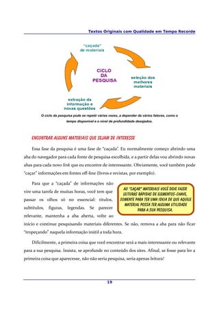 Textos Originais com Qualidade em Tempo Recorde
O ciclo da pesquisa pode se repetir várias vezes, a depender da vários fatores, como o
tempo disponível e o nível de profundidade desejados.
Encontrar alguns materiais que sejam de interesse
Essa fase da pesquisa é uma fase de “caçada”. Eu normalmente começo abrindo uma
aba do navegador para cada fonte de pesquisa escolhida, e a partir delas vou abrindo novas
abas para cada novo link que eu encontre de interessante. Obviamente, você também pode
“caçar” informações em fontes off-line (livros e revistas, por exemplo).
Para que a “caçada” de informações não
vire uma tarefa de muitas horas, você tem que
passar os olhos só no essencial: títulos,
subtítulos, figuras, legendas. Se parecer
relevante, mantenha a aba aberta, volte ao
início e continue pesquisando materiais diferentes. Se não, remova a aba para não ficar
“tropeçando” naquela informação inútil a toda hora.
Dificilmente, a primeira coisa que você encontrar será a mais interessante ou relevante
para a sua pesquisa. Insista, se aprofunde no conteúdo dos sites. Afinal, se fosse para ler a
primeira coisa que aparecesse, não não seria pesquisa, seria apenas leitura!
19
Ao “caçar” materiais você deve fazer
Leituras rápidas de elementos-chave,
Somente para ter uma ideia de que aquele
Material possa ter alguma utilidade
Para a sua pesquisa.
 