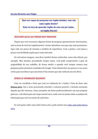 Escrita Eficiente sem Plágio
Quer ser capaz de pesquisar em inglês também, mas não
sabe inglês direito?
Está na hora de aprender inglês de uma vez por todas,
no Inglês OnLine!
Selecionar aquilo que parecer mais promissor
Depois que você encontrou algumas fontes de pesquisa aparentemente interessantes,
está na hora de revê-las (rapidamente!) e tentar identificar uma que seja mais promissora.
Aqui cabe um pouco de intuição e também de experiência. Com a prática, você passa a
pinçar com facilidade aquilo que é mais relevante.
Se você estiver inseguro, uma dica é preferir fontes conhecidas, como sites oficiais, por
exemplo. Mas atenção: procedendo sempre assim, você pode comprometer o grau de
originalidade do seu trabalho, de forma similar a quando você sempre começa suas
pesquisas pelos primeiros resultados do Google. Tente desenvolver aos poucos o seu senso
crítico para reconhecer que uma fonte é boa mesmo que não venha de um site óbvio.
Extrair as informacões relevantes
Uma vez escolhida a fonte que você vai realmente ler a fundo, é hora de fazer uma
leitura ativa: leia o texto procurando entender o máximo possível, e fazendo anotações
daquilo que lhe interessa. Essas anotações são feitas preferencialmente nas suas próprias
palavras, e vão direto para um mapa mental novo, onde você vai juntar todos os pedaços de
informação que você vai extrair de cada fonte.
Se você quiser saber mais sobre leitura ativa, pode assistir essa vídeo-aula sobre leitura
ativa.
20
 