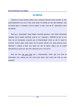 Escrita Eficiente sem Plágio
Na práticaNa prática
Voltemos ao nosso exemplo prático: para a pesquisa realizada nesse exemplo, eu levei
aproximadamente uma hora e meia. Esse tempo foi dividido em dois dias diferentes. Veja
na próxima figura, o resultado na forma original, ou seja, como ele foi organizado à partir
das leituras.
Note que a “organização” neste estágio é bastante grosseira, e tem várias informações
repetidas. Numa análise superficial, pode-se ver o seguinte: o SEBRAE de fato foi uma
fonte rica de informações, enquanto que no Empreendedor Online eu não fui capaz de
encontrar nenhum artigo nesse tópico (eu fiz buscas internas com várias palavras-chave
diferentes e cheguei a fazer uma leitura por alto de alguns artigos que eu acabei
descartando por achar que não eram relevantes para o meu tema).
Note que isso não quer dizer que o Empreendedor Online seja uma fonte de
informações ruim, apenas que não cobria esse tópico, pelo menos até onde eu pude
pesquisar.
22
 