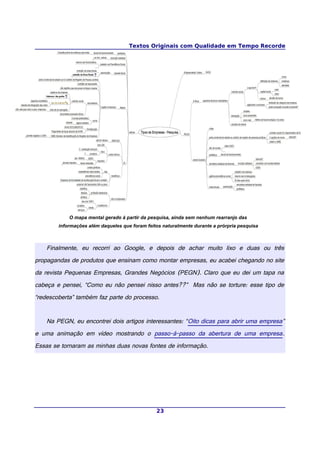 Textos Originais com Qualidade em Tempo Recorde
O mapa mental gerado à partir da pesquisa, ainda sem nenhum rearranjo das
informações além daqueles que foram feitos naturalmente durante a prórpria pesquisa
Finalmente, eu recorri ao Google, e depois de achar muito lixo e duas ou três
propagandas de produtos que ensinam como montar empresas, eu acabei chegando no site
da revista Pequenas Empresas, Grandes Negócios (PEGN). Claro que eu dei um tapa na
cabeça e pensei, “Como eu não pensei nisso antes??” Mas não se torture: esse tipo de
“redescoberta” também faz parte do processo.
Na PEGN, eu encontrei dois artigos interessantes: “Oito dicas para abrir uma empresa”
e uma animação em vídeo mostrando o passo-à-passo da abertura de uma empresa.
Essas se tornaram as minhas duas novas fontes de informação.
23
 