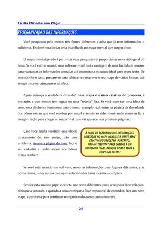 Escrita Eficiente sem Plágio
Reorganização das Informações
Você pesquisou pelo menos três fontes diferentes e acha que já tem informações o
suficiente. Então é hora de dar uma boa olhada no mapa-mental que surgiu disso.
O mapa mental gerado à partir das suas pesquisas vai proporcionar uma visão geral do
tema. Se você estiver usando uma software, você terá a vantagem de uma facilidade enorme
para rearranjar as informações anotadas até encontrar a estrutura ideal para o seu texto. Se
esse não for o caso, prepare-se para rabiscar e reescrever o seu mapa de várias formas, até
atingir uma estrutura que o satisfaça.
Agora começa a verdadeira diversão! Essa etapa é a mais criativa do processo, e
portanto, a que menos tem regras ou uma “receita” fixa. Se você quer ter uma ideia de
como essa dinâmica funcionou para o nosso exemplo real, entre na página de downloads
dos bônus extras que você recebeu por email e assista ao vídeo mostrando como eu fiz a
reorganização para chegar ao mapa final (que vai aparecer nas próximas páginas).
Caso você tenha recebido esse ebook
diretamente de um amigo, não tem
problema. Acesse a página do livro, faça o
seu cadastro e tenha acesso aos bônus
extras também.
Se você está usando um software, mova as informações para lugares diferentes, crie
novos ramos, junte outros que sejam relacionados à um mesmo sub-tópico.
Se você está usando papel e caneta, use cores diferentes, puxe setas para fazer relações,
rabisque à vontade, e quando a coisa começar a ficar impossível de entender, faça um novo
mapa, e aproveite para continuar reorganizando-o enquanto reescreve.
26
A parte de rearranjo das informações
Coletadas no mapa mental é a parte mais
Criativa do processo. Portanto,
Não há “receita” para chegar a um
Resultado ideal: brinque com o mapa e
Com suas ideias!
 