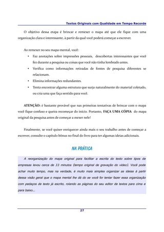 Textos Originais com Qualidade em Tempo Recorde
O objetivo dessa etapa é brincar e remexer o mapa até que ele fique com uma
organização clara e interessante, à partir da qual você poderá começar a escrever.
Ao remexer no seu mapa-mental, você:
• Faz anotações sobre impressões pessoais, descobertas interessantes que você
fez durante a pesquisa ou coisas que você não tinha lembrado antes.
• Verifica como informações retiradas de fontes de pesquisa diferentes se
relacionam.
• Elimina informações redundantes.
• Tenta encontrar alguma estrutura que surja naturalmente do material coletado,
ou cria uma que faça sentido para você.
ATENÇÃO: é bastante provável que nas primeiras tentativas de brincar com o mapa
você fique confuso e queira recomeçar do início. Portanto, FAÇA UMA CÓPIA do mapa
original da pesquisa antes de começar a mexer nele!
Finalmente, se você quiser enriquecer ainda mais o seu trabalho antes de começar a
escrever, consulte o capítulo bônus no final do livro para ter algumas ideias adicionais.
Na práticaNa prática
A reorganização do mapa original para facilitar a escrita do texto sobre tipos de
empresas levou cerca de 33 minutos (tempo original de gravação do vídeo). Você pode
achar muito tempo, mas na verdade, é muito mais simples organizar as ideias à partir
dessa visão geral que o mapa mental lhe dá do se você for tentar fazer essa organização
com pedaços de texto já escrito, rolando as páginas do seu editor de textos para cima e
para baixo...
27
 