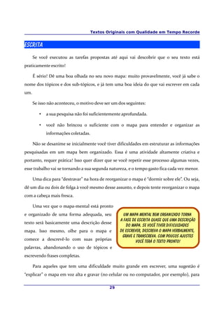 Textos Originais com Qualidade em Tempo Recorde
Escrita
Se você executou as tarefas propostas até aqui vai descobrir que o seu texto está
praticamente escrito!
É sério! Dê uma boa olhada no seu novo mapa: muito provavelmente, você já sabe o
nome dos tópicos e dos sub-tópicos, e já tem uma boa ideia do que vai escrever em cada
um.
Se isso não aconteceu, o motivo deve ser um dos seguintes:
• a sua pesquisa não foi suficientemente aprofundada.
• você não brincou o suficiente com o mapa para entender e organizar as
informações coletadas.
Não se desanime se inicialmente você tiver dificuldades em estruturar as informações
pesquisadas em um mapa bem organizado. Essa é uma atividade altamente criativa e
portanto, requer prática! Isso quer dizer que se você repetir esse processo algumas vezes,
esse trabalho vai se tornando a sua segunda natureza, e o tempo gasto fica cada vez menor.
Uma dica para “destravar” na hora de reorganizar o mapa é “dormir sobre ele”. Ou seja,
dê um dia ou dois de folga à você mesmo desse assunto, e depois tente reorganizar o mapa
com a cabeça mais fresca.
Uma vez que o mapa-mental está pronto
e organizado de uma forma adequada, seu
texto será basicamente uma descrição desse
mapa. Isso mesmo, olhe para o mapa e
comece a descrevê-lo com suas próprias
palavras, abandonando o uso de tópicos e
escrevendo frases completas.
Para aqueles que tem uma dificuldade muito grande em escrever, uma sugestão é
“explicar” o mapa em voz alta e gravar (no celular ou no computador, por exemplo), para
29
Um mapa mental bem organizado torna
A fase de escrita quase que uma descrição
Do mapa. Se você tiver dificuldades
de escrever, descreva o mapa verbalmente,
Grave e transcreva. Com poucos ajustes
Você terá o texto pronto!
 