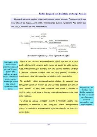 Textos Originais com Qualidade em Tempo Recorde
Depois de dar uma boa lida nesses dois mapas, vamos ao texto. Tenha em mente que
eu fui olhando os mapas, escrevendo e reescrevendo durante o processo. Não espere que
saia tudo já prontinho de uma arrancada só!
Ramo de introdução do mapa mental organizado em seções
Começar um pequeno empreendimento digital hoje em dia é uma
tarefa relativamente simples, pelo menos do ponto de vista técnico.
Tudo pode começar, por exemplo, com uma ideia na cabeça e um blog.
É possível inclusive começar com um blog gratuito, tornando o
investimento inicial para esse tipo de negócio muito, muito baixo.
Na verdade, vários empreendimentos digitais de sucesso hoje
começaram como um “hobby” de uma ou mais pessoas que tem um
perfil “técnico”, ou seja, elas conhecem bem sobre o assunto do
negócio delas, e até sobre a Internet, mas não conhecem muita coisa
sobre negócios.
As dores de cabeça começam quando o “hobbista” resolve virar
empresário e monetizar o seu “brinquedo” virtual. Principalmente
quando o candidato à empreendedor digital faz questão de fazer tudo
dentro da lei.
31
Eu começo o texto
usando minha
experiência pessoal
para me dirigir ao
público-alvo
definido no mapa
inicial. Também usei
conhecimentos
prévios que eu não
tinha tornado
explícitos no mapa
inicial.
O problema a ser
discutido e as
dúvidas levantadas
no início são usadas
como base para
esses dois
parágrafos e o da
página seguinte.
 