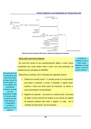 Textos Originais com Qualidade em Tempo Recorde
Ramo do mapa mental que fala sobre a abertura de pequenas empresas
Como abrir uma micro-empresa
Se você tiver sócios no seu empreendimento digital, a coisa menos
complicada que vocês podem fazer é abrir uma micro-empresa, de
preferência sob orientação do SEBRAE.
Resumindo o processo, ele é composto dos seguintes passos:
1. Preparo do contrato social – o contrato social é um documento
que define a empresa: o nome, a atividade, o capital social
(valores e bens que farão parte da empresa), os sócios e
suas porcentagens de participação.
2. Registro da empresa – de posse do contrato social, você deve
se dirigir à junta comercial do estado ou ao cartório de registro
de pessoas jurídicas para fazer o registro, ou seja, tirar a
“certidão de nascimento” da sua empresa.
33
A criação de
subtópicos torna a
leitura menos
intimidante, porque
quebra o texto em
partes menores.
Essa parte do texto
é praticamente uma
transcrição direta
do mapa mental. Eu
fiz isso porque: (1)
o meu público-alvo
é geralmente
composto de gente
que está
começando sozinha
(2) mesmo assim,
eu queria dar uma
ideia rápida da
complexidade
envolvida na
abertura de uma
empresa.
 
