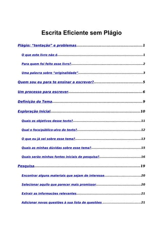 Escrita Eficiente sem Plágio
Plágio: “tentação” e problemas....................................................1
O que este livro não é..............................................................................1
Para quem foi feito esse livro?.................................................................2
Uma palavra sobre “originalidade”...........................................................3
Quem sou eu para te ensinar a escrever?......................................5
Um processo para escrever...........................................................6
Definição do Tema.......................................................................9
Exploração Inicial.......................................................................10
Quais os objetivos desse texto?..............................................................11
Qual o foco/público-alvo do texto?..........................................................12
O que eu já sei sobre esse tema?............................................................13
Quais as minhas dúvidas sobre esse tema?.............................................15
Quais serão minhas fontes iniciais de pesquisa?......................................16
Pesquisa....................................................................................19
Encontrar alguns materiais que sejam de interesse.................................20
Selecionar aquilo que parecer mais promissor.........................................20
Extrair as informacões relevantes...........................................................21
Adicionar novas questões à sua lista de questões ..................................21
 