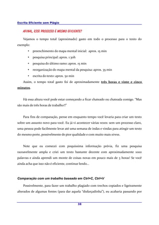 Escrita Eficiente sem Plágio
Afinal, esse processo é mesmo eficiente?
Vejamos o tempo total (aproximado) gasto em todo o processo para o texto do
exemplo:
• preenchimento do mapa mental inicial: aprox. 15 min
• pesquisa principal: aprox. 1:30h
• pesquisa do último ramo: aprox. 15 min
• reorganização do mapa mental da pesquisa: aprox. 35 min
• escrita do texto: aprox. 50 min
Assim, o tempo total gasto foi de aproximadamente três horas e vinte e cinco
minutos.
Há essa altura você pode estar começando a ficar chateado ou chateada comigo. “Mas
são mais de três horas de trabalho!!”
Para fins de comparação, pense em enquanto tempo você levaria para criar um texto
sobre um assunto novo para você. Eu já vi acontecer várias vezes: sem um processo claro,
uma pessoa pode facilmente levar até uma semana de indas e vindas para atingir um texto
do mesmo porte, possivelmente de pior qualidade e com muito mais stress.
Note que eu comecei com poquíssima informação prévia, fiz uma pesquisa
razoavelmente ampla e criei um texto bastante decente com aproximadamente 1000
palavras e ainda aprendi um monte de coisas novas em pouco mais de 3 horas! Se você
ainda acha que isso não é eficiente, continue lendo...
Comparação com um trabalho baseado em Ctrl+C, Ctrl+V
Possivelmente, para fazer um trabalho plagiado com trechos copiados e ligeiramente
alterados de algumas fontes (para dar aquela “disfarçadinha”), eu acabaria passando por
38
 