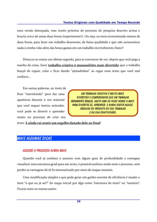 Textos Originais com Qualidade em Tempo Recorde
uma versão deturpada, mas muito próxima do processo de pesquisa descrito acima e
levaria cerca de umas duas horas (experimente!). Ou seja, eu teria economizado menos de
duas horas, para fazer um trabalho desonesto, de baixa qualidade e que não acrescentou
nada à minha vida além das horas gastas em um trabalho incrivelmente chato!!
Deixa eu te contar um último segredo, para te convencer de vez: depois que você pega a
manha da coisa, fazer trabalho criativo é muuuuiiiiito mais divertido que o trabalho
braçal de copiar, colar e ficar dando “ajeitadinhas” às cegas num texto que você mal
conhece...
Em outras palavras, ao invés de
ficar “marretando” para dar uma
aparência decente à um material
que você sequer tentou entender,
você pode se divertir e aprender
muito no processo de criar seu
texto. E ainda vai sentir um orgulho danado dele no final!
Mais Algumas dicas
Acelere o processo ainda mais
Quando você já conhece o assunto com algum grau de profundidade e consegue
visualizar uma estrutura geral para seu texto, é possível acelerar ainda mais o processo, sem
perder as vantagens de tê-lo sistematizado por meio de mapas mentais.
Uma modificação simples e que pode gerar um ganho enorme de eficiência é mudar o
item “o que eu já sei?” do mapa inicial por algo como “estrutura do texto” ou “sumário”.
Ficaria mais ou menos assim:
39
Um trabalho criativo é muito mais
Divertido E compensador que um trabalho
Meramente braçal. Gaste uma ou duas horas a mais
Para Divertir-se, aprender E ainda sentir aquele
orgulho do produto do seu Trabalho
e da sua Criatividade.
 