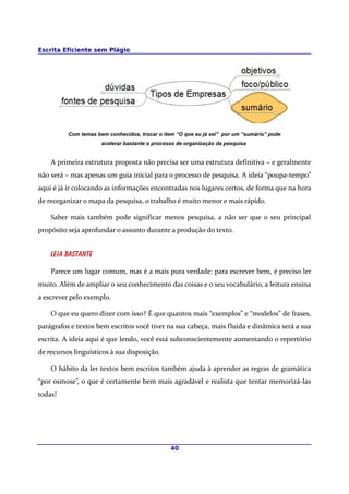 Escrita Eficiente sem Plágio
Com temas bem conhecidos, trocar o item “O que eu já sei” por um “sumário” pode
acelerar bastante o processo de organização da pesquisa
A primeira estrutura proposta não precisa ser uma estrutura definitiva – e geralmente
não será – mas apenas um guia inicial para o processo de pesquisa. A ideia “poupa-tempo”
aqui é já ir colocando as informações encontradas nos lugares certos, de forma que na hora
de reorganizar o mapa da pesquisa, o trabalho é muito menor e mais rápído.
Saber mais também pode significar menos pesquisa, a não ser que o seu principal
propósito seja aprofundar o assunto durante a produção do texto.
Leia bastante
Parece um lugar comum, mas é a mais pura verdade: para escrever bem, é preciso ler
muito. Além de ampliar o seu conhecimento das coisas e o seu vocabulário, a leitura ensina
a escrever pelo exemplo.
O que eu quero dizer com isso? É que quantos mais “exemplos” e “modelos” de frases,
parágrafos e textos bem escritos você tiver na sua cabeça, mais fluida e dinâmica será a sua
escrita. A ideia aqui é que lendo, você está subconscientemente aumentando o repertório
de recursos linguísticos à sua disposição.
O hábito da ler textos bem escritos também ajuda à aprender as regras de gramática
“por osmose”, o que é certamente bem mais agradável e realista que tentar memorizá-las
todas!
40
 