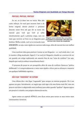 Textos Originais com Qualidade em Tempo Recorde
Pratique, pratique, pratique
Eu sei, eu já disse isso no início. Mas não
custa reforçar. Se você quer escrever bem e de
forma original, deverá praticar o processo
descrito nesse livro até que ele se torne tão
natural para você que você já saiba
intuitivamente qual a próxima etapa, sem ter
mais que recorrer ao livro ou ao diagrama para
lembrar. Melhor ainda, você vai se tornando mais
EFICIENTE, ou seja, mais rápido em executar cada etapa, além de executá-las com melhor
qualidade.
Uma excelente ideia para praticar é tornar-se um blogueiro – se você ainda não é um
(e manter o blog atualizado, lógico!). E se você já é blogueiro, desafie-se a escrever de vez
em quando um artigo explorando um assunto fora da sua “zona de conforto” (ou seja,
daquilo que você já conhece razoavelmente bem).
O processo de puxar-se um pouquinho além da zona de conforto chama-se “prática
deliberada” e é comprovadamente o meio mais rápido e eficaz para se alcançar a maestria
em qualquer habilidade cognitiva.
Não fique “engessado” no sistema
Uma última dica: não fique “engessado” para sempre no sistema proposto. Ele é um
apenas um guia. Inicialmente, eu sugiro que você siga-o de uma forma mais fiel, mas aos
poucos você deve ir adquirindo mais confiança para saber quando “quebrar” alguma regra e
aos poucos ir criando o seu próprio sistema de escrita.
Agora vamos ao capítulo BÔNUS, com dicas extras para tornar os seus textos mais
interessantes e atrativos.
41
Ninguém nasce sabendo. Mas com prática
você poderá se surpreender e descobrir que
escrever não é assim tão complicado.
 