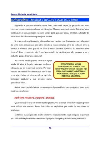 Escrita Eficiente sem Plágio
Capítulo BÔNUS: Enriqueça o seu texto e cative o seu leitor
Seguindo o processo descrito neste livro, você será capaz de produzir um texto
coerente em menos tempo do que você imagina. Mas em tempos de muita distração, baixa
capacidade de concentração e pouco tempo para qualquer coisa, prender a atenção do
leitor é um desafio constante para quem escreve.
Se o seu professor já corrigiu 28 trabalhos mal escritos e dá de cara com um calhamaço
de texto puro, condensado em letras miúdas e espaço simples, além de todo em preto e
branco, a primeira coisa que ele vai fazer é revirar os olhos e pensar: “Lá vem mais uma
bomba!” Esse certamente não é um bom estado de espírito para ele começar a ler o
trabalho que pode salvar a sua nota!
No caso de um blogueiro, a situação é pior
ainda. O leitor é fugidio, não tem nenhuma
obrigação de ler o que você escreve. Por mais
valioso em termos de informação que o seu
texto seja, o leitor vai sair correndo se você não
conseguir capturar a sua atenção numa
passada de olhos.
Assim, neste capítulo bônus, eu vou sugerir algumas ideias para enriquecer o seu texto
e cativar o seu leitor:
Metáforas, analogias, histórias e exemplos
Quando você tiver o seu mapa mental pronto para escrever, identifique alguns pontos
mais difíceis do assunto. Tente ilustrá-los ou explicá-los por meio de metáforas ou
analogias.
Metáforas e analogias são muito similares: essencialmente, você compara o que você
está tentando explicar no seu texto com algo que você supõe que o seu leitor já conheça.
42
Os tempos são de leitores
Sobrecarregados e dispersos. Crie
Alguns atrativos visuais, facilite a vida
Deles e principalmente, forneça valor.
Nada pior que a sensação de tempo
Perdido ao ler um texto.
 