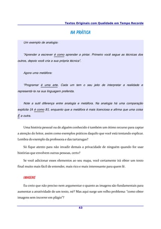 Textos Originais com Qualidade em Tempo Recorde
Na práticaNa prática
Um exemplo de analogia:
“Aprender a escrever é como aprender a pintar. Primeiro você segue as técnicas dos
outros, depois você cria a sua própria técnica”.
Agora uma metáfora:
“Programar é uma arte. Cada um tem o seu jeito de interpretar a realidade e
representá-la na sua linguagem preferida.
Note a sutil diferença entre analogia e metáfora. Na analogia há uma comparação
explicita (A é como B), enquanto que a metáfora é mais licenciosa e afirma que uma coisa
É a outra.
Uma história pessoal ou de alguém conhecido é também um ótimo recurso para captar
a atenção do leitor, assim como exemplos práticos daquilo que você está tentando explicar.
Lembra do exemplo da professora e das tartarugas?
Só fique atento para não invadir demais a privacidade de ninguém quando for usar
histórias que envolvem outras pessoas, certo?
Se você adicionar esses elementos ao seu mapa, você certamente irá obter um texto
final muito mais fácil de entender, mais rico e mais interessante para quem lê.
Imagens
Eu creio que não preciso nem argumentar o quanto as imagens são fundamentais para
aumentar a atratividade de um texto, né? Mas aqui surge um velho problema: “como obter
imagens sem incorrer em plágio”?
43
 
