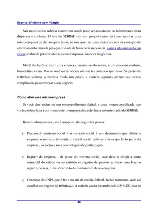 Escrita Eficiente sem Plágio
Sair pesquisando sobre o assunto no google pode ser assustador. As informações estão
dispersas e confusas. O site do SEBRAE tem um passo-à-passo de como montar uma
micro-empresa de dar arrepios (aliás, se você quer ter uma ideia concreta da sensação de
atordoamento causada pela quantidade de burocracia necessária, assista esta animação em
vídeo produzida pela revista Pequenas Empresas, Grandes Negócios).
Moral da história: abrir uma empresa, mesmo sendo micro, é um processo confuso,
burocrático e caro. Mas se você vai ter sócios, não vai ter como escapar dessa. Se pretende
trabalhar sozinho, a história muda um pouco, e existem algumas alternativas menos
complicadas para começar o seu negócio.
Como abrir uma micro-empresa
Se você tiver sócios no seu empreendimento digital, a coisa menos complicada que
vocês podem fazer é abrir uma micro-empresa, de preferência sob orientação do SEBRAE.
Resumindo o processo, ele é composto dos seguintes passos:
1. Preparo do contrato social – o contrato social é um documento que define a
empresa: o nome, a atividade, o capital social (valores e bens que farão parte da
empresa), os sócios e suas porcentagens de participação.
2. Registro da empresa – de posse do contrato social, você deve se dirigir à junta
comercial do estado ou ao cartório de registro de pessoas jurídicas para fazer o
registro, ou seja, tirar a “certidão de nascimento” da sua empresa.
3. Obtenção do CNPJ, que é feito no site da receita federal. Nesse momento, você vai
escolher um regime de tributação. A maioria acaba optando pelo SIMPLES, mas se
48
 