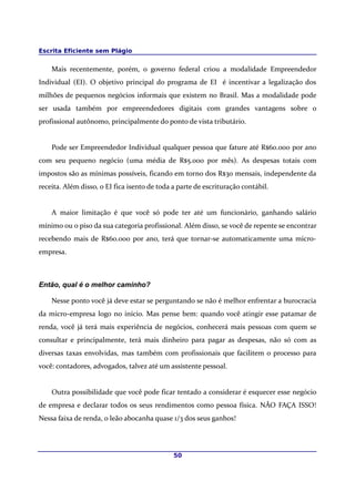 Escrita Eficiente sem Plágio
Mais recentemente, porém, o governo federal criou a modalidade Empreendedor
Individual (EI). O objetivo principal do programa de EI é incentivar a legalização dos
milhões de pequenos negócios informais que existem no Brasil. Mas a modalidade pode
ser usada também por empreendedores digitais com grandes vantagens sobre o
profissional autônomo, principalmente do ponto de vista tributário.
Pode ser Empreendedor Individual qualquer pessoa que fature até R$60.000 por ano
com seu pequeno negócio (uma média de R$5.000 por mês). As despesas totais com
impostos são as mínimas possíveis, ficando em torno dos R$30 mensais, independente da
receita. Além disso, o EI fica isento de toda a parte de escrituração contábil.
A maior limitação é que você só pode ter até um funcionário, ganhando salário
mínimo ou o piso da sua categoria profissional. Além disso, se você de repente se encontrar
recebendo mais de R$60.000 por ano, terá que tornar-se automaticamente uma micro-
empresa.
Então, qual é o melhor caminho?
Nesse ponto você já deve estar se perguntando se não é melhor enfrentar a burocracia
da micro-empresa logo no início. Mas pense bem: quando você atingir esse patamar de
renda, você já terá mais experiência de negócios, conhecerá mais pessoas com quem se
consultar e principalmente, terá mais dinheiro para pagar as despesas, não só com as
diversas taxas envolvidas, mas também com profissionais que facilitem o processo para
você: contadores, advogados, talvez até um assistente pessoal.
Outra possibilidade que você pode ficar tentado a considerar é esquecer esse negócio
de empresa e declarar todos os seus rendimentos como pessoa física. NÃO FAÇA ISSO!
Nessa faixa de renda, o leão abocanha quase 1/3 dos seus ganhos!
50
 