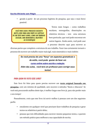 Escrita Eficiente sem Plágio
• gerado à partir de um processo legítimo de pesquisa, que seja o mais breve
possível.
Textos mais longos – como trabalhos
escolares, monografias, dissertações ou
relatórios técnicos – tem uma estrutura
bem particular, que você pode encontrar em
outros lugares. Ainda assim, você pode usar
o processo descrito aqui para escrever as
diversas partes que compõem a estrutura do seu trabalho. Fazer isso certamente tornará o
processo de escrever um trabalho maior mais ágil, mais sistemático e mais indolor.
Se você precisa de uma “força” em aspectos gramaticais e
de estilo, você pode gostar de fazer um
curso online sobre escrita e redação.
Além das aulas, você terá um professor para corrigir seus
textos!
Para quem foi feito esse livro?
Este livro foi feito para quem precisa escrever um texto original baseado em
pesquisa, com um mínimo de qualidade, sem recorrer à métodos “fáceis e obscuros”. Se
você está procurando atalhos deste tipo, é melhor largar esse livro já, para não perder mais
o seu tempo!
Pessoalmente, creio que este livro irá servir melhor à pessoas com um dos seguintes
perfis:
• estudantes em qualquer nível que precisam fazer trabalhos de pesquisa e gerar
textos ou relatórios à partir deles;
• pessoas que tem dificuldades para escrever mesmo pequenos textos, e querem
um método prático para melhorar a sua capacidade de escrita;
2
Você pode usar o processo descrito
Neste livro para cada parte ou capítulo
De um texto mais longo, como um trabalho
Escolar, uma Monografia, relatório
ou dissertação
 
