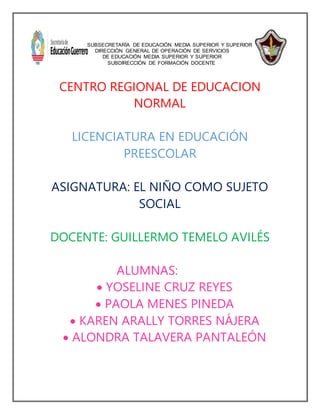 SUBSECRETARÍA DE EDUCACIÓN MEDIA SUPERIOR Y SUPERIOR
DIRECCIÓN GENERAL DE OPERACIÓN DE SERVICIOS
DE EDUCACIÓN MEDIA SUPERIOR Y SUPERIOR
SUBDIRECCIÓN DE FORMACIÓN DOCENTE
CENTRO REGIONAL DE EDUCACION
NORMAL
LICENCIATURA EN EDUCACIÓN
PREESCOLAR
ASIGNATURA: EL NIÑO COMO SUJETO
SOCIAL
DOCENTE: GUILLERMO TEMELO AVILÉS
ALUMNAS:
 YOSELINE CRUZ REYES
 PAOLA MENES PINEDA
 KAREN ARALLY TORRES NÁJERA
 ALONDRA TALAVERA PANTALEÓN
 