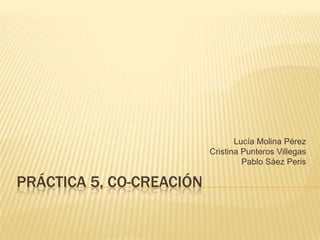 Lucía Molina Pérez
                          Cristina Punteros Villegas
                                   Pablo Sáez Peris

PRÁCTICA 5, CO-CREACIÓN
 