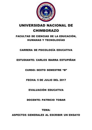 UNIVERSIDAD NACIONAL DE
CHIMBORAZO
FACULTAD DE CIENCIAS DE LA EDUCACIÓN,
HUMANAS Y TECNOLOGÍAS
CARRERA DE PSICOLOGÍA EDUCATIVA
ESTUDIANTE: CARLOS IBARRA ESTUPIÑAN
CURSO: SEXTO SEMESTRE “B”
FECHA: 5 DE JULIO DEL 2017
EVALUACIÓN EDUCATIVA
DOCENTE: PATRICIO TOBAR
TEMA:
ASPECTOS GENERALES AL ESCRIBIR UN ENSAYO
 