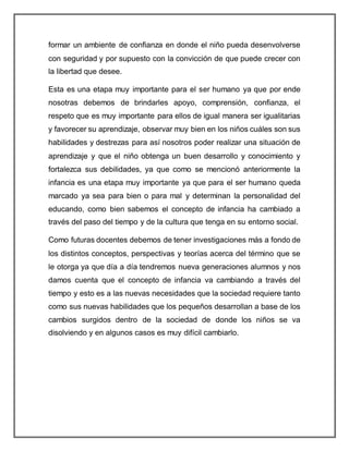 formar un ambiente de confianza en donde el niño pueda desenvolverse
con seguridad y por supuesto con la convicción de que puede crecer con
la libertad que desee.
Esta es una etapa muy importante para el ser humano ya que por ende
nosotras debemos de brindarles apoyo, comprensión, confianza, el
respeto que es muy importante para ellos de igual manera ser igualitarias
y favorecer su aprendizaje, observar muy bien en los niños cuáles son sus
habilidades y destrezas para así nosotros poder realizar una situación de
aprendizaje y que el niño obtenga un buen desarrollo y conocimiento y
fortalezca sus debilidades, ya que como se mencionó anteriormente la
infancia es una etapa muy importante ya que para el ser humano queda
marcado ya sea para bien o para mal y determinan la personalidad del
educando, como bien sabemos el concepto de infancia ha cambiado a
través del paso del tiempo y de la cultura que tenga en su entorno social.
Como futuras docentes debemos de tener investigaciones más a fondo de
los distintos conceptos, perspectivas y teorías acerca del término que se
le otorga ya que día a día tendremos nueva generaciones alumnos y nos
damos cuenta que el concepto de infancia va cambiando a través del
tiempo y esto es a las nuevas necesidades que la sociedad requiere tanto
como sus nuevas habilidades que los pequeños desarrollan a base de los
cambios surgidos dentro de la sociedad de donde los niños se va
disolviendo y en algunos casos es muy difícil cambiarlo.
 